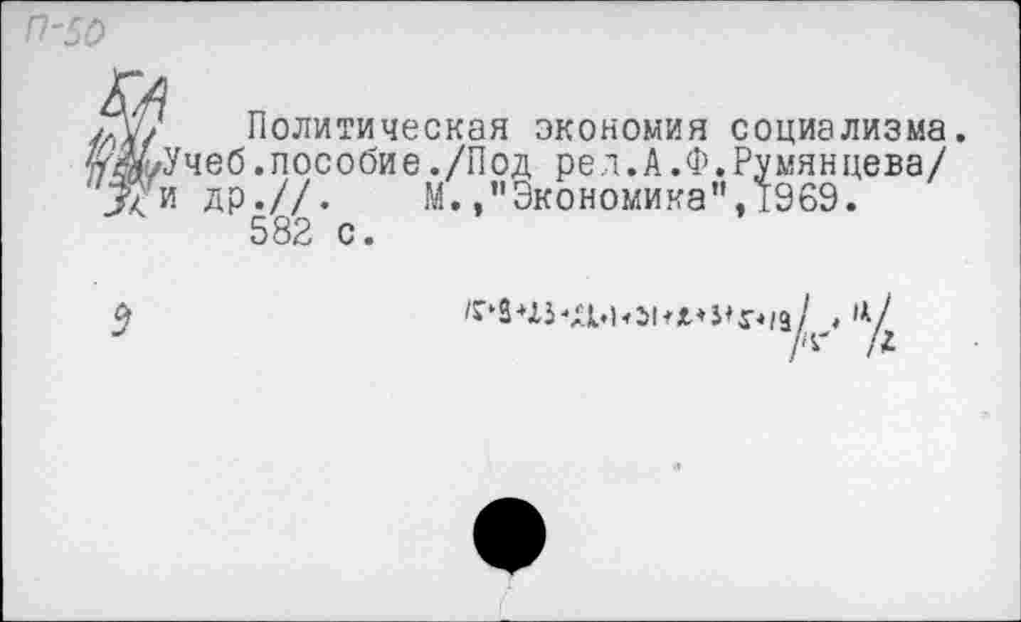 ﻿П'50
Политическая экономия социализма. уЖ/Учеб.пособие./Под рея.А.Ф.Румянцева/ др.//. М.."Экономика",1969.
582 с.
Л' Л